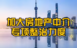 上海加大房地产中介机构专项整治力度，严厉打击房地产经纪领域各类违法违规行为